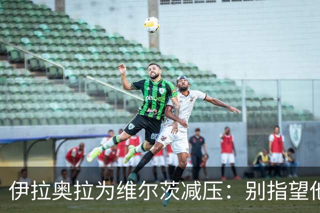 伊拉奥拉为维尔茨减压：别指望他单赛季进15球，他的价值不在进球