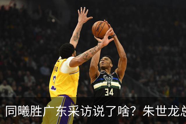 同曦胜广东采访说了啥？朱世龙总结最后阶段问题，摩尔直指季后赛