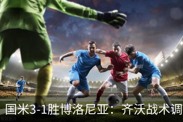 国米3-1胜博洛尼亚：齐沃战术调整助球队七轮不败稳坐榜首