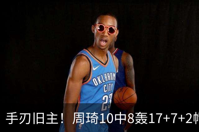 手刃旧主！周琦10中8轰17+7+2帽完爆广东男篮禁区