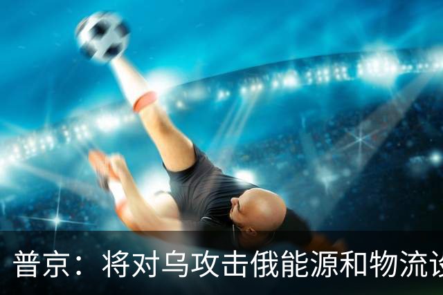 普京：将对乌攻击俄能源和物流设施作出回应