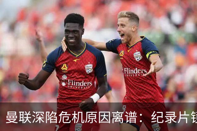 曼联深陷危机原因离谱：纪录片镜头竟成负担，利马带头闹离队