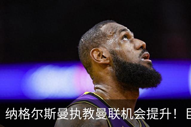 纳格尔斯曼执教曼联机会提升！巨头声名扫地，恐致埃迪豪无缘帅位