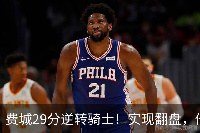 费城29分逆转骑士！实现翻盘，他们究竟做对了什么