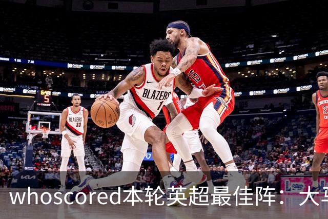 whoscored本轮英超最佳阵：大马丁、福登领衔，加布、达洛特在列